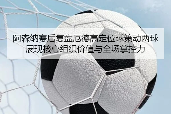 阿森纳赛后复盘厄德高定位球策动两球展现核心组织价值与全场掌控力