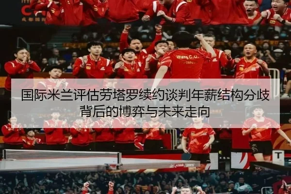 国际米兰评估劳塔罗续约谈判年薪结构分歧背后的博弈与未来走向