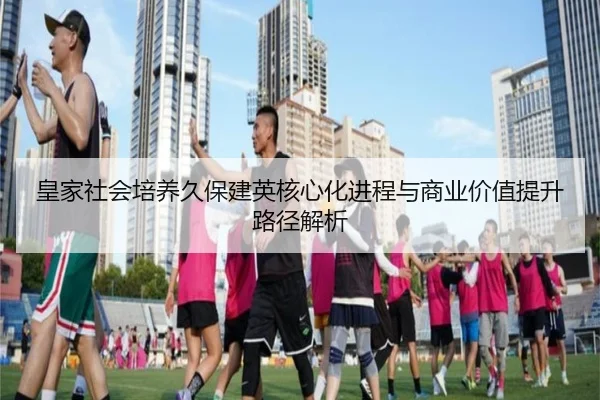 皇家社会培养久保建英核心化进程与商业价值提升路径解析