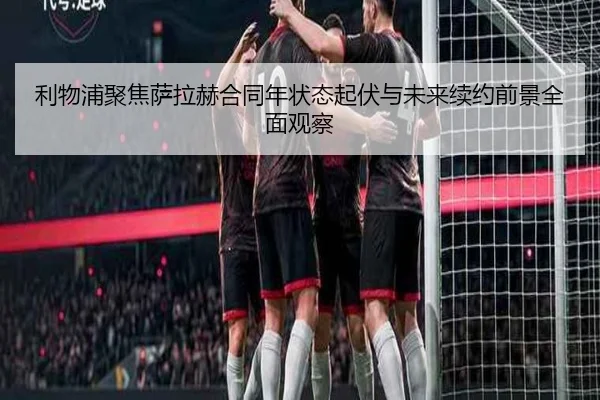 利物浦聚焦萨拉赫合同年状态起伏与未来续约前景全面观察