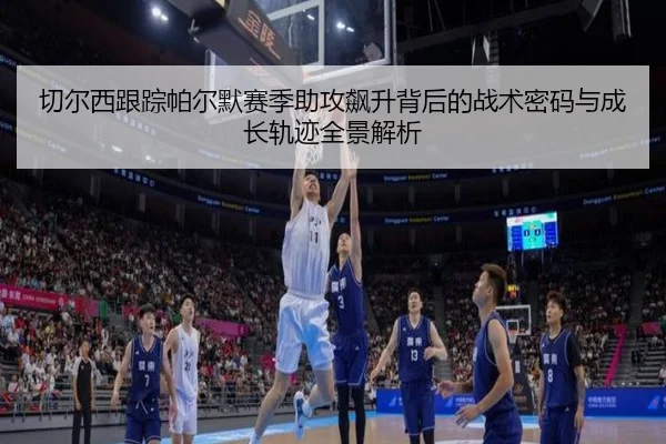 切尔西跟踪帕尔默赛季助攻飙升背后的战术密码与成长轨迹全景解析