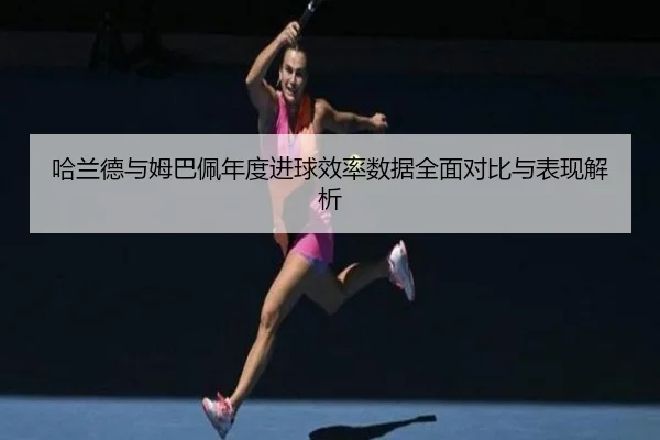 哈兰德与姆巴佩年度进球效率数据全面对比与表现解析