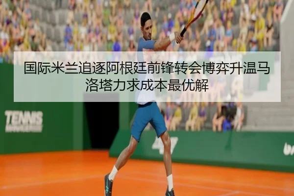 国际米兰追逐阿根廷前锋转会博弈升温马洛塔力求成本最优解