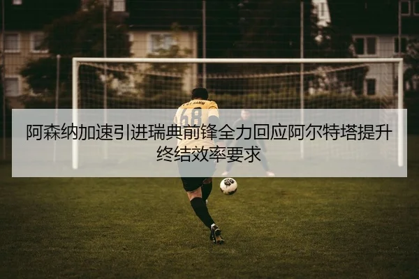 阿森纳加速引进瑞典前锋全力回应阿尔特塔提升终结效率要求